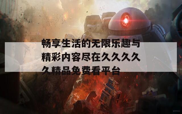 畅享生活的无限乐趣与精彩内容尽在久久久久久精品免费看平台
