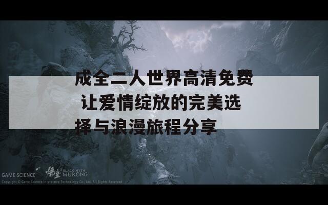 成全二人世界高清免费 让爱情绽放的完美选择与浪漫旅程分享