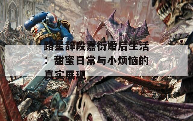 路星辞段嘉衍婚后生活：甜蜜日常与小烦恼的真实展现