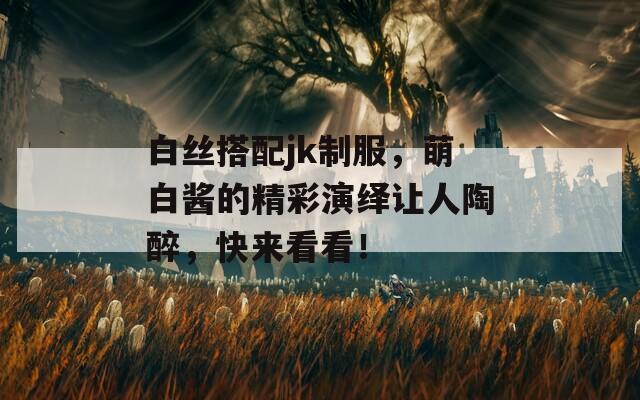 白丝搭配jk制服，萌白酱的精彩演绎让人陶醉，快来看看！