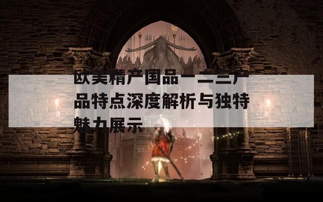 欧美精产国品一二三产品特点深度解析与独特魅力展示