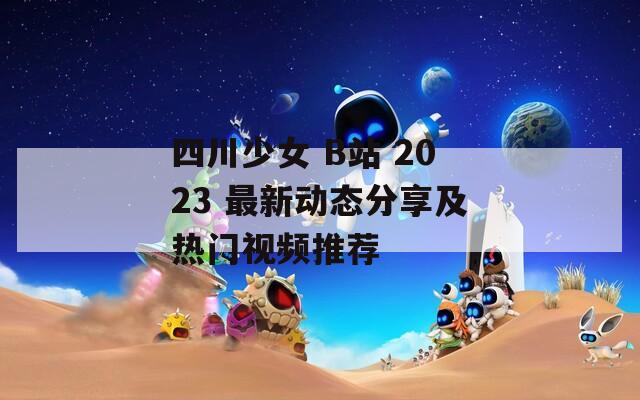 四川少女 B站 2023 最新动态分享及热门视频推荐