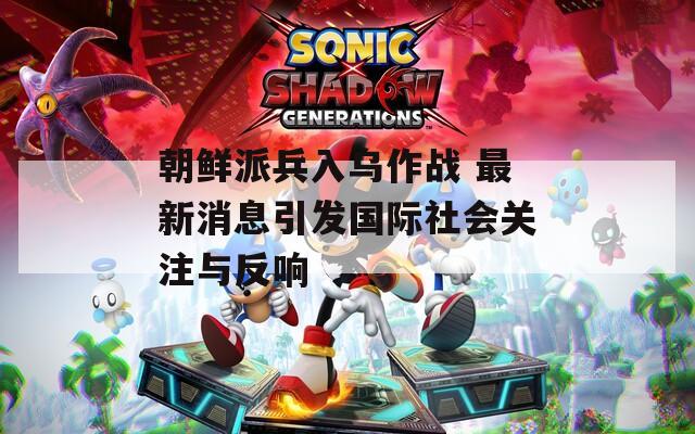 朝鲜派兵入乌作战 最新消息引发国际社会关注与反响