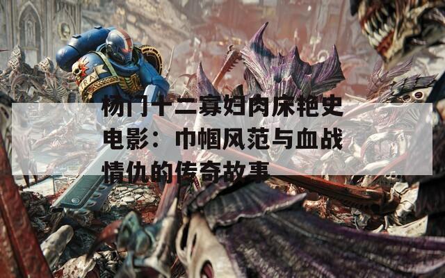 杨门十二寡妇肉床艳史电影：巾帼风范与血战情仇的传奇故事