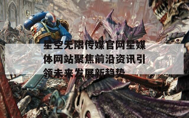 星空无限传媒官网星媒体网站聚焦前沿资讯引领未来发展新趋势