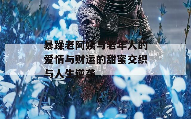 暴躁老阿姨与老年人的爱情与财运的甜蜜交织与人生逆袭