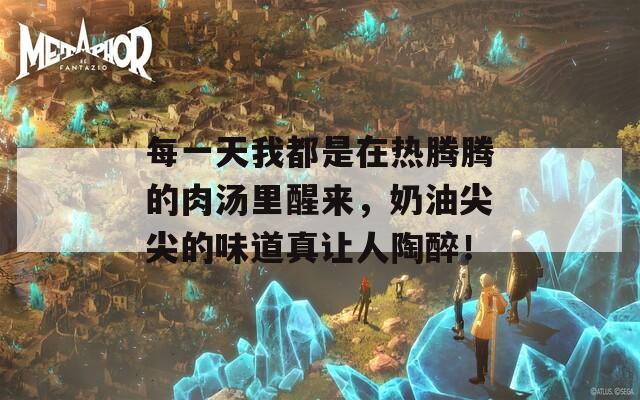 每一天我都是在热腾腾的肉汤里醒来，奶油尖尖的味道真让人陶醉！
