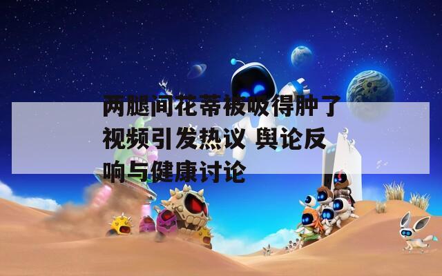 两腿间花蒂被吸得肿了视频引发热议 舆论反响与健康讨论