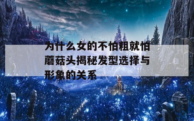 为什么女的不怕粗就怕蘑菇头揭秘发型选择与形象的关系