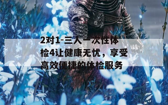 2对1-三人一次性体检4让健康无忧，享受高效便捷的体检服务