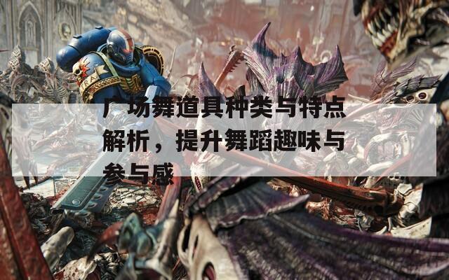 广场舞道具种类与特点解析，提升舞蹈趣味与参与感