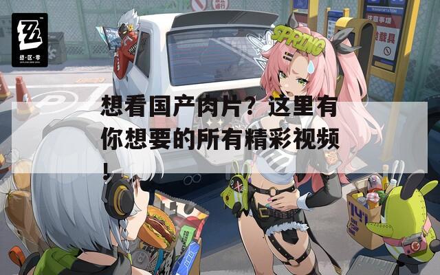 想看国产肉片？这里有你想要的所有精彩视频！