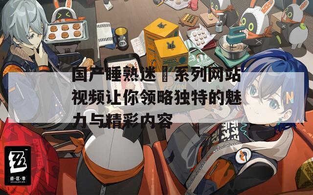 国产睡熟迷奷系列网站视频让你领略独特的魅力与精彩内容