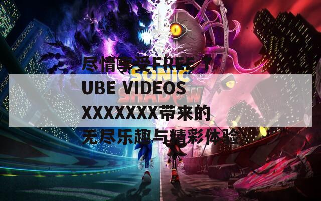 尽情享受FREE TUBE VIDEOSXXXXXXX带来的无尽乐趣与精彩体验