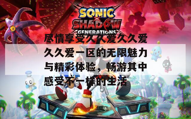 尽情享受久久爱久久爱久久爱一区的无限魅力与精彩体验，畅游其中感受不一样的生活