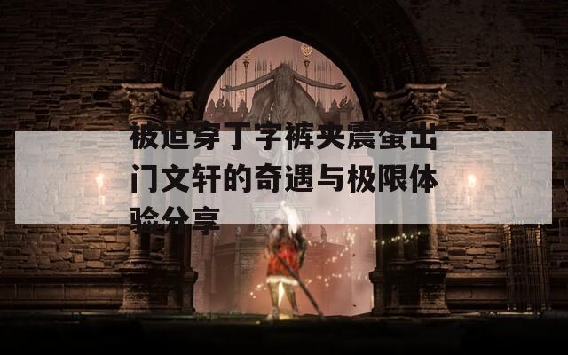 被迫穿丁字裤夹震蛋出门文轩的奇遇与极限体验分享