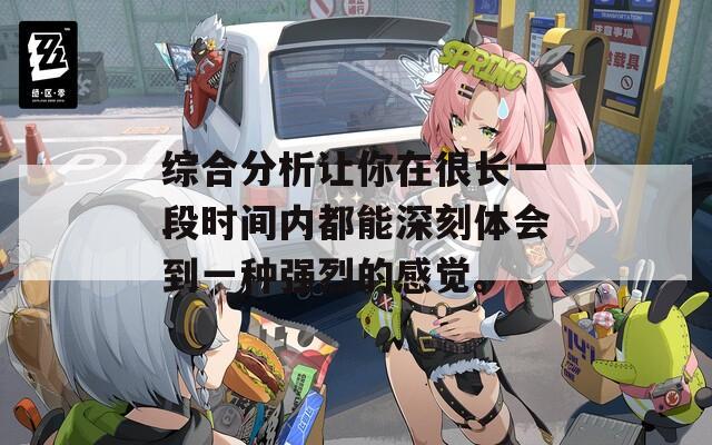 综合分析让你在很长一段时间内都能深刻体会到一种强烈的感觉。