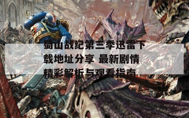 蜀山战纪第三季迅雷下载地址分享 最新剧情精彩解析与观看指南