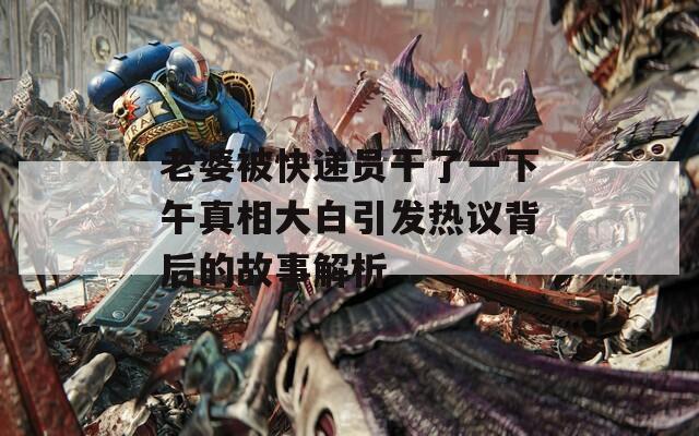 老婆被快递员干了一下午真相大白引发热议背后的故事解析