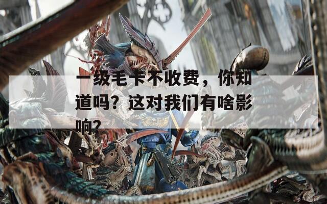 一级毛卡不收费，你知道吗？这对我们有啥影响？