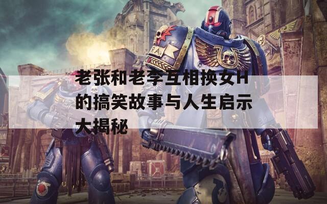 老张和老李互相换女H的搞笑故事与人生启示大揭秘