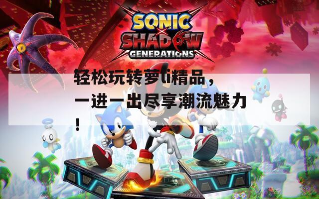 轻松玩转萝li精品，一进一出尽享潮流魅力！