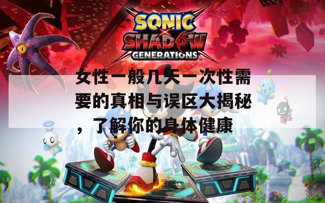 女性一般几天一次性需要的真相与误区大揭秘，了解你的身体健康