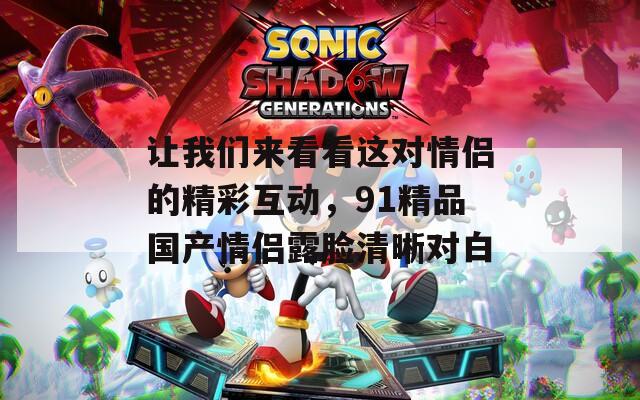 让我们来看看这对情侣的精彩互动，91精品国产情侣露脸清晰对白