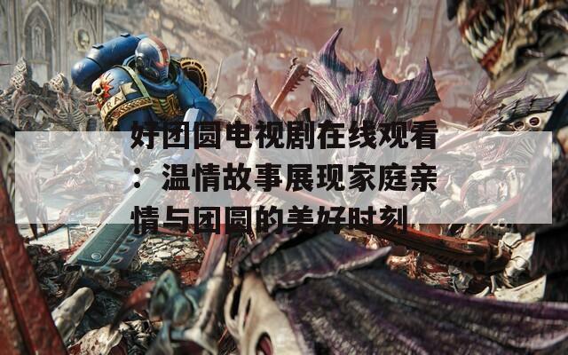 好团圆电视剧在线观看：温情故事展现家庭亲情与团圆的美好时刻