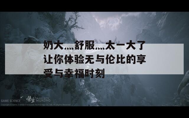 奶大灬舒服灬太一大了让你体验无与伦比的享受与幸福时刻