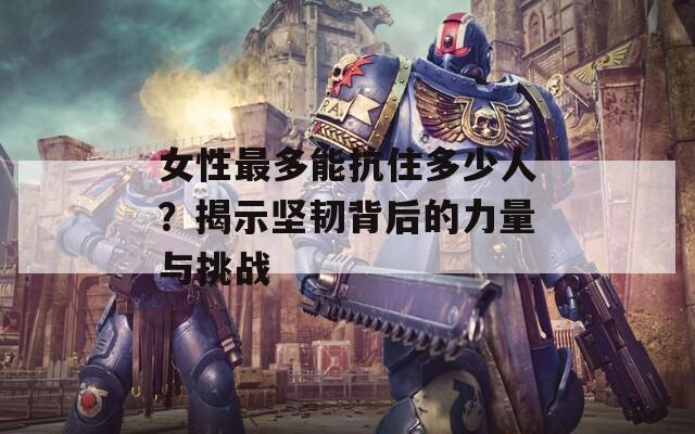 女性最多能抗住多少人？揭示坚韧背后的力量与挑战