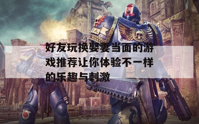 好友玩换娶妻当面的游戏推荐让你体验不一样的乐趣与刺激