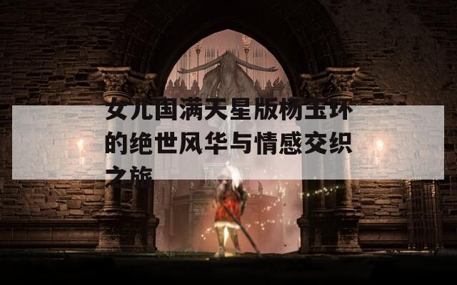 女儿国满天星版杨玉环的绝世风华与情感交织之旅
