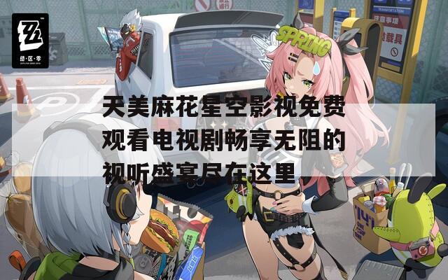 天美麻花星空影视免费观看电视剧畅享无阻的视听盛宴尽在这里