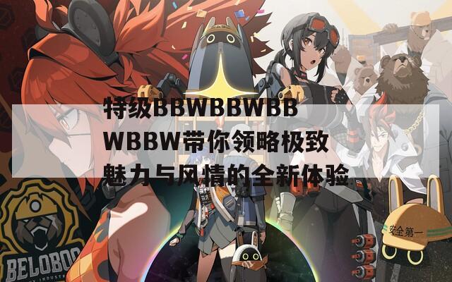 特级BBWBBWBBWBBW带你领略极致魅力与风情的全新体验