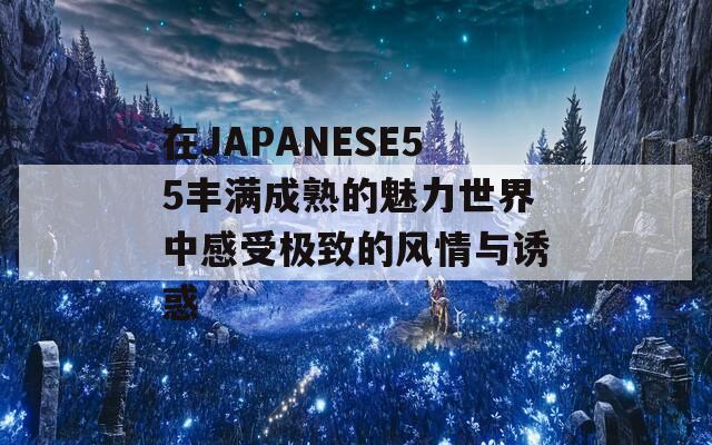 在JAPANESE55丰满成熟的魅力世界中感受极致的风情与诱惑