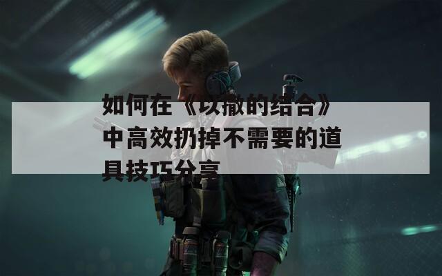 如何在《以撒的结合》中高效扔掉不需要的道具技巧分享
