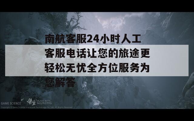 南航客服24小时人工客服电话让您的旅途更轻松无忧全方位服务为您解答