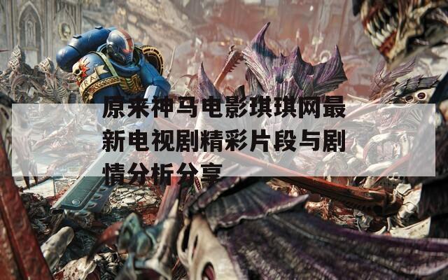 原来神马电影琪琪网最新电视剧精彩片段与剧情分析分享