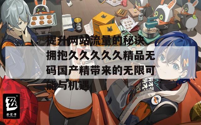 提升网站流量的秘诀 拥抱久久久久久精品无码国产精带来的无限可能与机遇