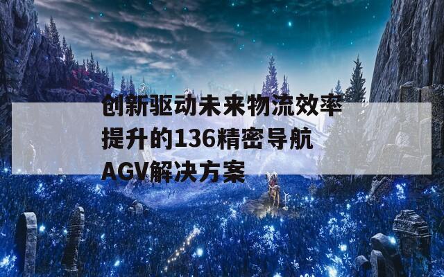 创新驱动未来物流效率提升的136精密导航AGV解决方案