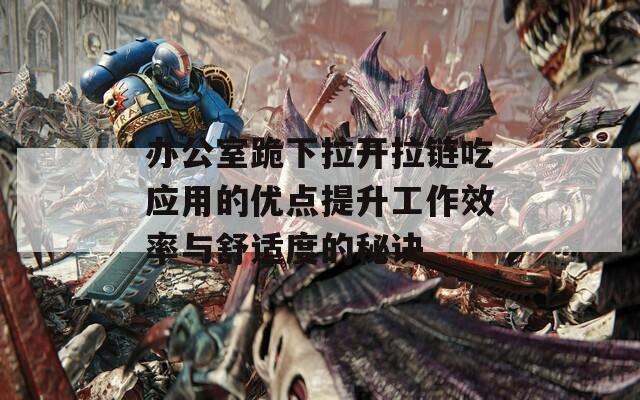 办公室跪下拉开拉链吃应用的优点提升工作效率与舒适度的秘诀
