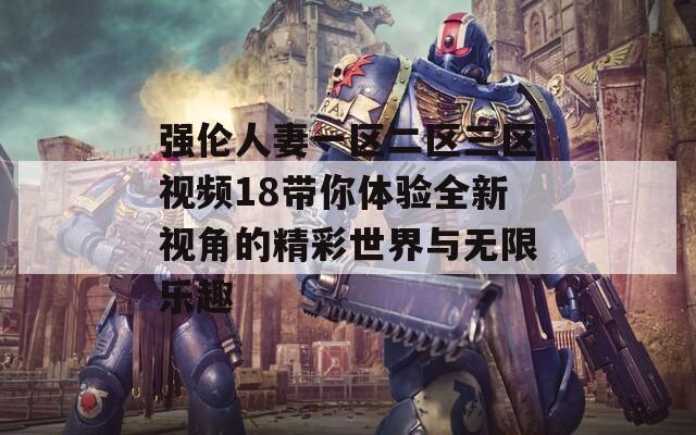 强伦人妻一区二区三区视频18带你体验全新视角的精彩世界与无限乐趣