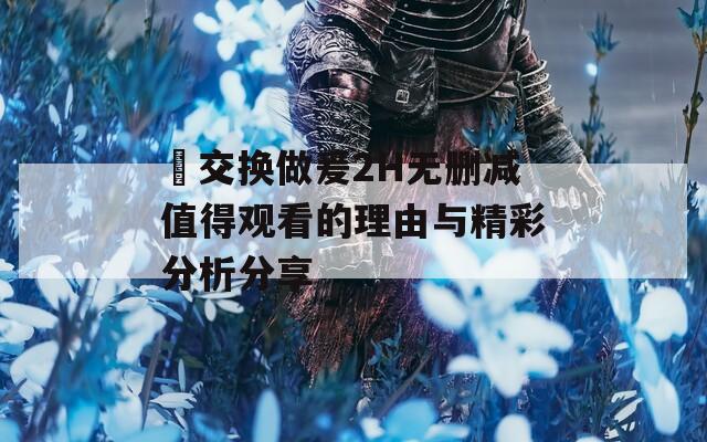 巜交换做爰2H无删减值得观看的理由与精彩分析分享