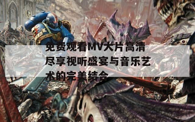 免费观看MV大片高清尽享视听盛宴与音乐艺术的完美结合