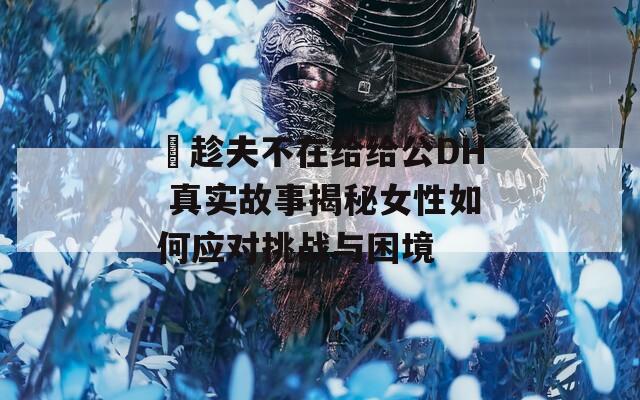 巜趁夫不在给给公DH 真实故事揭秘女性如何应对挑战与困境