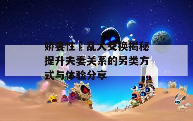娇妻性滛乱大交换揭秘提升夫妻关系的另类方式与体验分享