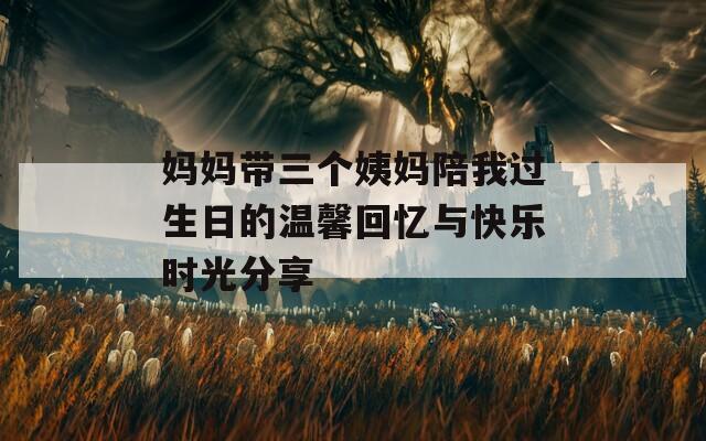 妈妈带三个姨妈陪我过生日的温馨回忆与快乐时光分享