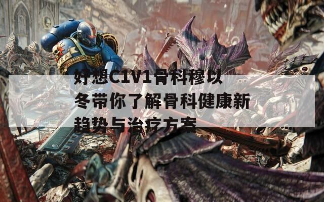 好想C1V1骨科穆以冬带你了解骨科健康新趋势与治疗方案