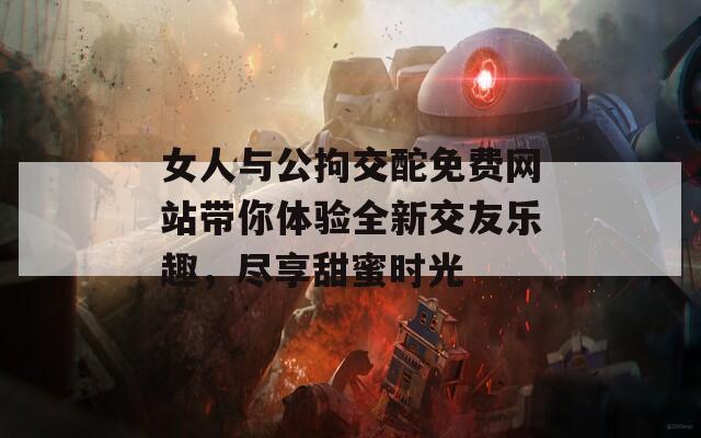 女人与公拘交酡免费网站带你体验全新交友乐趣，尽享甜蜜时光